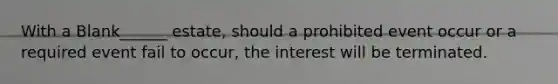 With a Blank______ estate, should a prohibited event occur or a required event fail to occur, the interest will be terminated.