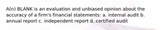 A(n) BLANK is an evaluation and unbiased opinion about the accuracy of a firm's financial statements: a. internal audit b. annual report c. independent report d. certified audit