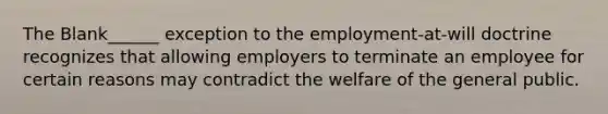 The Blank______ exception to the employment-at-will doctrine recognizes that allowing employers to terminate an employee for certain reasons may contradict the welfare of the general public.