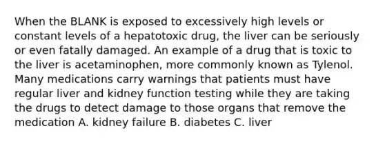 When the BLANK is exposed to excessively high levels or constant levels of a hepatotoxic drug, the liver can be seriously or even fatally damaged. An example of a drug that is toxic to the liver is acetaminophen, more commonly known as Tylenol. Many medications carry warnings that patients must have regular liver and kidney function testing while they are taking the drugs to detect damage to those organs that remove the medication A. kidney failure B. diabetes C. liver