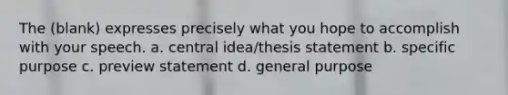 The (blank) expresses precisely what you hope to accomplish with your speech. a. central idea/thesis statement b. specific purpose c. preview statement d. general purpose