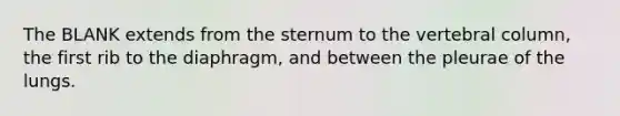 The BLANK extends from the sternum to the vertebral column, the first rib to the diaphragm, and between the pleurae of the lungs.