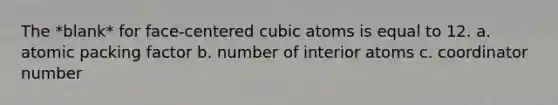 The *blank* for face-centered cubic atoms is equal to 12. a. atomic packing factor b. number of interior atoms c. coordinator number