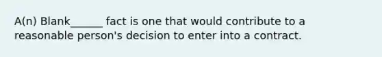 A(n) Blank______ fact is one that would contribute to a reasonable person's decision to enter into a contract.