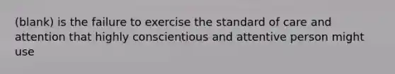 (blank) is the failure to exercise the standard of care and attention that highly conscientious and attentive person might use