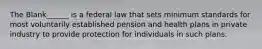 The Blank______ is a federal law that sets minimum standards for most voluntarily established pension and health plans in private industry to provide protection for individuals in such plans.