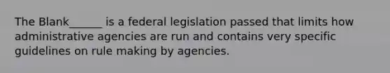 The Blank______ is a federal legislation passed that limits how administrative agencies are run and contains very specific guidelines on rule making by agencies.