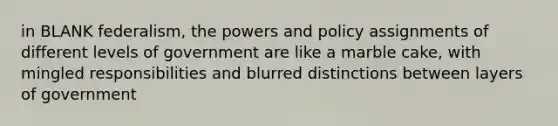 in BLANK federalism, the powers and policy assignments of different levels of government are like a marble cake, with mingled responsibilities and blurred distinctions between layers of government