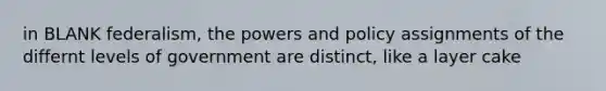 in BLANK federalism, the powers and policy assignments of the differnt levels of government are distinct, like a layer cake