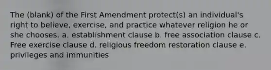 The (blank) of the First Amendment protect(s) an individual's right to believe, exercise, and practice whatever religion he or she chooses. a. establishment clause b. free association clause c. Free exercise clause d. religious freedom restoration clause e. privileges and immunities