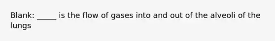 Blank: _____ is the flow of gases into and out of the alveoli of the lungs