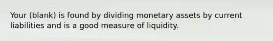 Your (blank) is found by dividing monetary assets by current liabilities and is a good measure of liquidity.