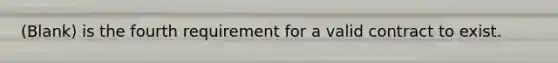 (Blank) is the fourth requirement for a valid contract to exist.