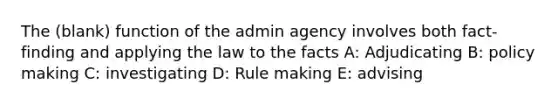 The (blank) function of the admin agency involves both fact-finding and applying the law to the facts A: Adjudicating B: policy making C: investigating D: Rule making E: advising