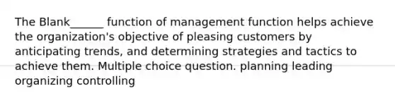 The Blank______ function of management function helps achieve the organization's objective of pleasing customers by anticipating trends, and determining strategies and tactics to achieve them. Multiple choice question. planning leading organizing controlling