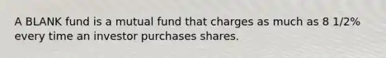 A BLANK fund is a mutual fund that charges as much as 8 1/2% every time an investor purchases shares.