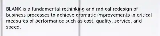 BLANK is a fundamental rethinking and radical redesign of business processes to achieve dramatic improvements in critical measures of performance such as cost, quality, service, and speed.