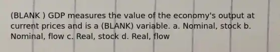 (BLANK ) GDP measures the value of the economy's output at current prices and is a (BLANK) variable. a. Nominal, stock b. Nominal, flow c. Real, stock d. Real, flow