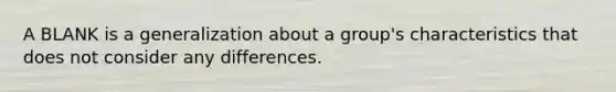 A BLANK is a generalization about a group's characteristics that does not consider any differences.