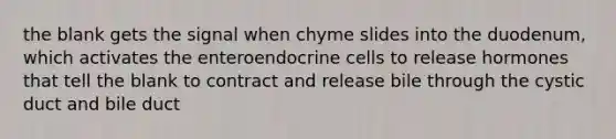 the blank gets the signal when chyme slides into the duodenum, which activates the enteroendocrine cells to release hormones that tell the blank to contract and release bile through the cystic duct and bile duct