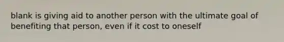 blank is giving aid to another person with the ultimate goal of benefiting that person, even if it cost to oneself