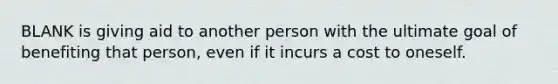 BLANK is giving aid to another person with the ultimate goal of benefiting that person, even if it incurs a cost to oneself.