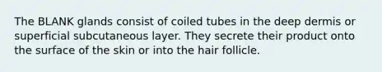 The BLANK glands consist of coiled tubes in the deep dermis or superficial subcutaneous layer. They secrete their product onto the surface of the skin or into the hair follicle.