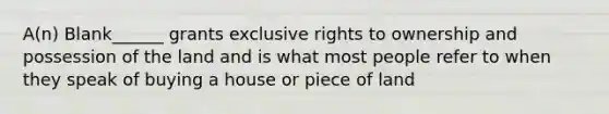 A(n) Blank______ grants exclusive rights to ownership and possession of the land and is what most people refer to when they speak of buying a house or piece of land