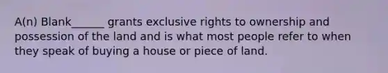 A(n) Blank______ grants exclusive rights to ownership and possession of the land and is what most people refer to when they speak of buying a house or piece of land.