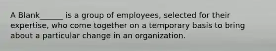 A Blank______ is a group of employees, selected for their expertise, who come together on a temporary basis to bring about a particular change in an organization.