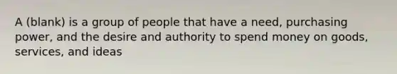 A (blank) is a group of people that have a need, purchasing power, and the desire and authority to spend money on goods, services, and ideas