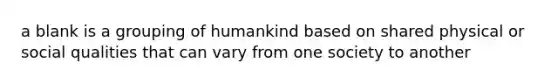 a blank is a grouping of humankind based on shared physical or social qualities that can vary from one society to another