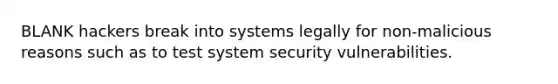 BLANK hackers break into systems legally for non-malicious reasons such as to test system security vulnerabilities.