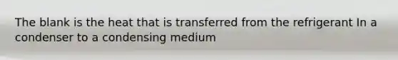 The blank is the heat that is transferred from the refrigerant In a condenser to a condensing medium