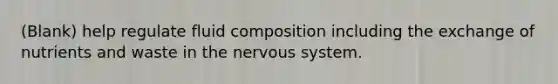 (Blank) help regulate fluid composition including the exchange of nutrients and waste in the nervous system.