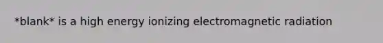 *blank* is a high energy ionizing electromagnetic radiation