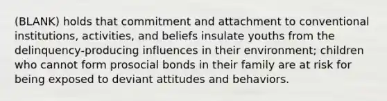 (BLANK) holds that commitment and attachment to conventional institutions, activities, and beliefs insulate youths from the delinquency-producing influences in their environment; children who cannot form prosocial bonds in their family are at risk for being exposed to deviant attitudes and behaviors.