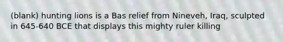 (blank) hunting lions is a Bas relief from Nineveh, Iraq, sculpted in 645-640 BCE that displays this mighty ruler killing