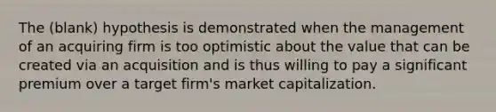 The (blank) hypothesis is demonstrated when the management of an acquiring firm is too optimistic about the value that can be created via an acquisition and is thus willing to pay a significant premium over a target firm's market capitalization.