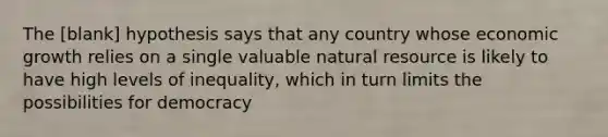 The [blank] hypothesis says that any country whose economic growth relies on a single valuable natural resource is likely to have high levels of inequality, which in turn limits the possibilities for democracy