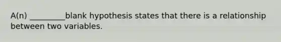 A(n) _________blank hypothesis states that there is a relationship between two variables.