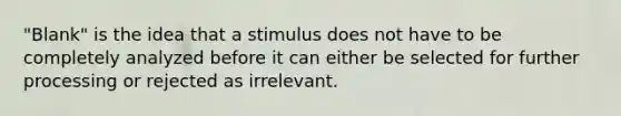 "Blank" is the idea that a stimulus does not have to be completely analyzed before it can either be selected for further processing or rejected as irrelevant.