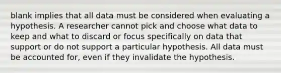 blank implies that all data must be considered when evaluating a hypothesis. A researcher cannot pick and choose what data to keep and what to discard or focus specifically on data that support or do not support a particular hypothesis. All data must be accounted for, even if they invalidate the hypothesis.