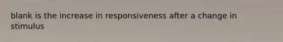 blank is the increase in responsiveness after a change in stimulus