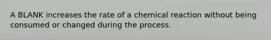 A BLANK increases the rate of a chemical reaction without being consumed or changed during the process.