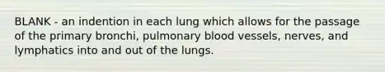 BLANK - an indention in each lung which allows for the passage of the primary bronchi, pulmonary blood vessels, nerves, and lymphatics into and out of the lungs.