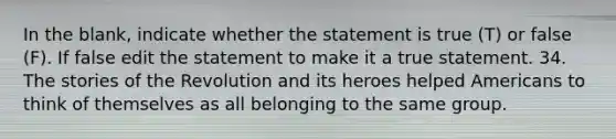 In the blank, indicate whether the statement is true (T) or false (F). If false edit the statement to make it a true statement. 34. The stories of the Revolution and its heroes helped Americans to think of themselves as all belonging to the same group.