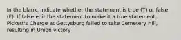 In the blank, indicate whether the statement is true (T) or false (F). If false edit the statement to make it a true statement. Pickett's Charge at Gettysburg failed to take Cemetery Hill, resulting in Union victory