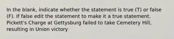 In the blank, indicate whether the statement is true (T) or false (F). If false edit the statement to make it a true statement. Pickett's Charge at Gettysburg failed to take Cemetery Hill, resulting in Union victory