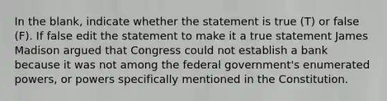 In the blank, indicate whether the statement is true (T) or false (F). If false edit the statement to make it a true statement James Madison argued that Congress could not establish a bank because it was not among the federal government's enumerated powers, or powers specifically mentioned in the Constitution.